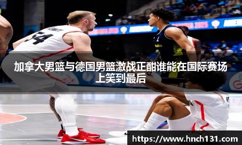 加拿大男篮与德国男篮激战正酣谁能在国际赛场上笑到最后
